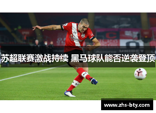 苏超联赛激战持续 黑马球队能否逆袭登顶